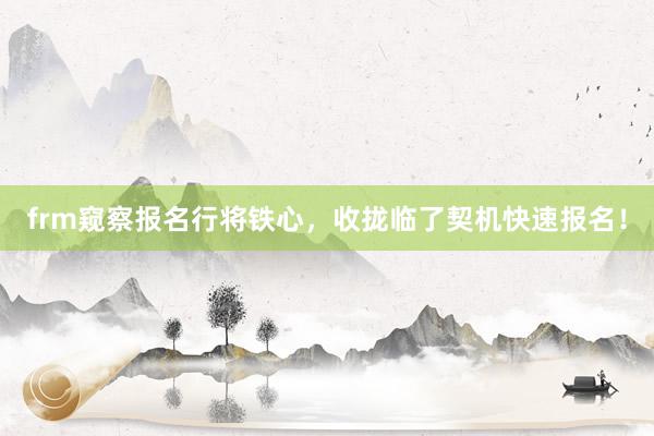 frm窥察报名行将铁心，收拢临了契机快速报名！