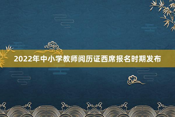 2022年中小学教师阅历证西席报名时期发布